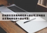 区块链主流交易所排名前十的公司[区块链主流交易所排名前十的公司是]