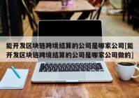 能开发区块链跨境结算的公司是哪家公司[能开发区块链跨境结算的公司是哪家公司做的]